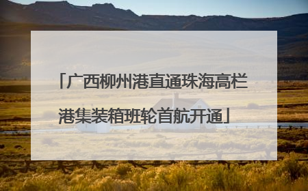 广西柳州港直通珠海高栏港集装箱班轮首航开通