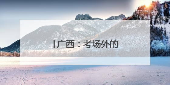 广西：考场外的“平安答卷”