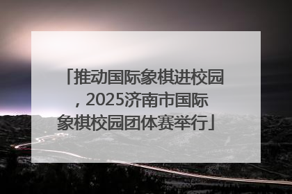 推动国际象棋进校园，2025济南市国际象棋校园团体赛举行