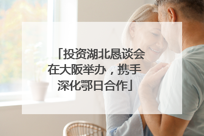 投资湖北恳谈会在大阪举办，携手深化鄂日合作