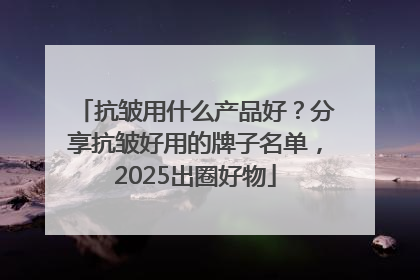 抗皱用什么产品好？分享抗皱好用的牌子名单，2025出圈好物