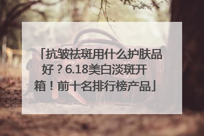 抗皱祛斑用什么护肤品好？6.18美白淡斑开箱！前十名排行榜产品