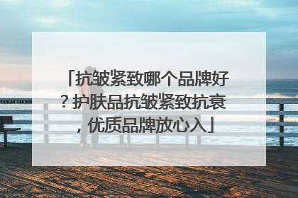 抗皱紧致哪个品牌好？护肤品抗皱紧致抗衰，优质品牌放心入