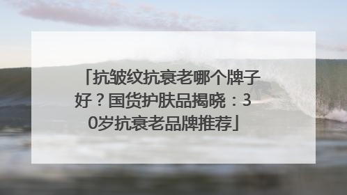 抗皱纹抗衰老哪个牌子好？国货护肤品揭晓：30岁抗衰老品牌推荐
