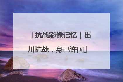 抗战影像记忆｜出川抗战，身已许国