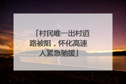 村民唯一出村道路被阻，怀化高速人紧急驰援