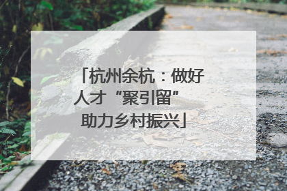 杭州余杭：做好人才“聚引留” 助力乡村振兴