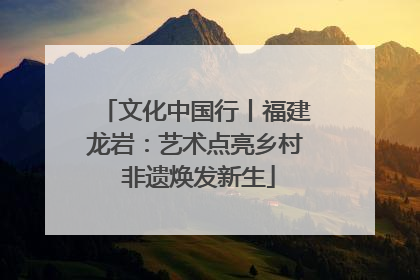 文化中国行丨福建龙岩：艺术点亮乡村 非遗焕发新生