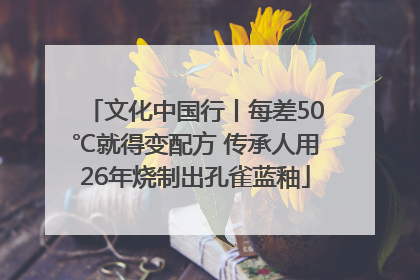文化中国行丨每差50℃就得变配方 传承人用26年烧制出孔雀蓝釉