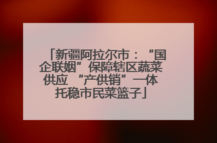 新疆阿拉尔市：“国企联姻”保障辖区蔬菜供应 “产供销”一体托稳市民菜篮子