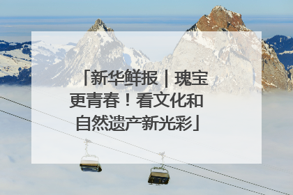 新华鲜报｜瑰宝更青春！看文化和自然遗产新光彩