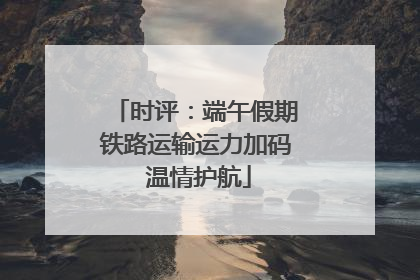 时评：端午假期铁路运输运力加码 温情护航