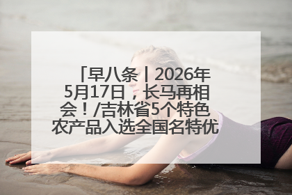 早八条丨2026年5月17日，长马再相会！/吉林省5个特色农产品入选全国名特优新农产品名录