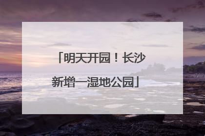 明天开园！长沙新增一湿地公园