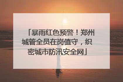 暴雨红色预警！郑州城管全员在岗值守，织密城市防汛安全网