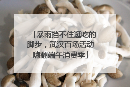 暴雨挡不住逛吃的脚步，武汉百场活动嗨翻端午消费季