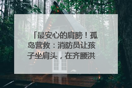 最安心的肩膀！孤岛营救：消防员让孩子坐肩头，在齐腰洪水里稳如泰山