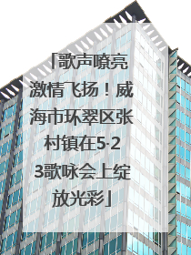 歌声嘹亮 激情飞扬！威海市环翠区张村镇在5·23歌咏会上绽放光彩