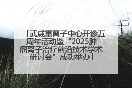 武威重离子中心开诊五周年活动暨“2025肿瘤离子治疗前沿技术学术研讨会”成功举办