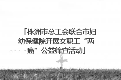 株洲市总工会联合市妇幼保健院开展女职工“两癌”公益筛查活动