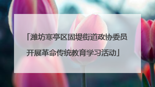 潍坊寒亭区固堤街道政协委员开展革命传统教育学习活动