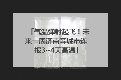 气温弹射起飞！未来一周济南等城市连报3~4天高温