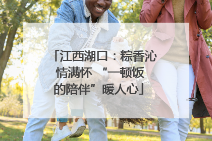 江西湖口：粽香沁 情满怀 “一顿饭的陪伴”暖人心