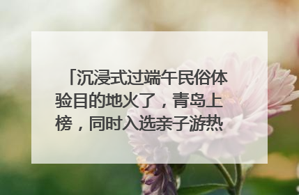沉浸式过端午民俗体验目的地火了，青岛上榜，同时入选亲子游热门Top10
