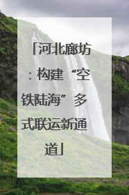 河北廊坊：构建“空铁陆海”多式联运新通道