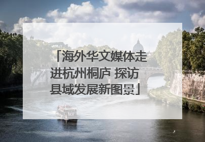 海外华文媒体走进杭州桐庐 探访县域发展新图景