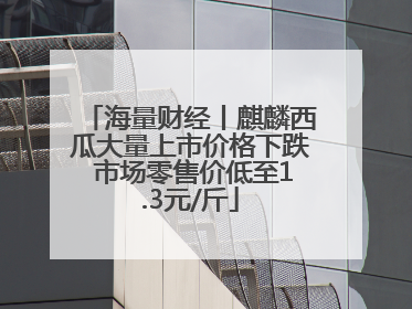 海量财经丨麒麟西瓜大量上市价格下跌 市场零售价低至1.3元/斤