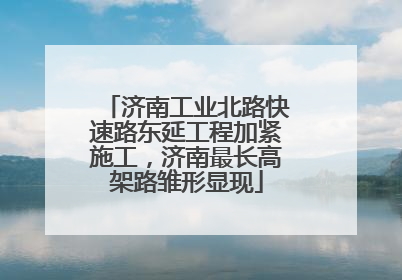 济南工业北路快速路东延工程加紧施工,济南最长高架路雏形显现