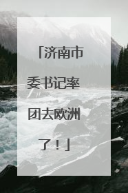 济南市委书记率团去欧洲了！