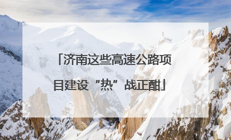 济南这些高速公路项目建设“热”战正酣