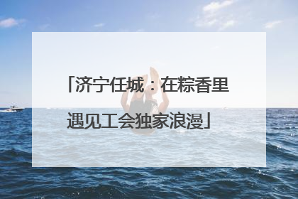 济宁任城：在粽香里遇见工会独家浪漫