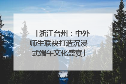 浙江台州：中外师生联袂打造沉浸式端午文化盛宴