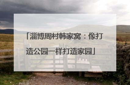 淄博周村韩家窝：像打造公园一样打造家园