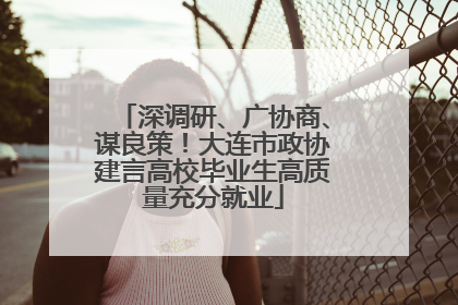 深调研、广协商、谋良策！大连市政协建言高校毕业生高质量充分就业