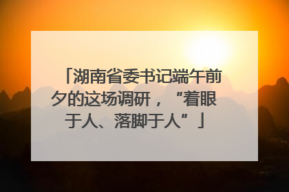 湖南省委书记端午前夕的这场调研，“着眼于人、落脚于人”