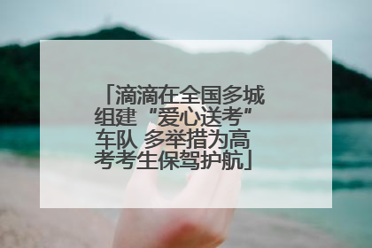 滴滴在全国多城组建“爱心送考”车队 多举措为高考考生保驾护航