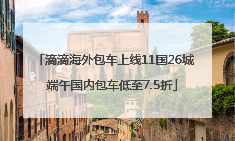 滴滴海外包车上线11国26城 端午国内包车低至7.5折