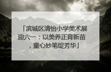 滨城区清怡小学美术展迎六一：以美养正育新苗，童心妙笔绽芳华