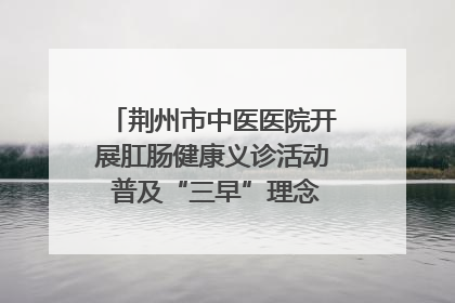 荆州市中医医院开展肛肠健康义诊活动 普及“三早”理念 传递健康生活