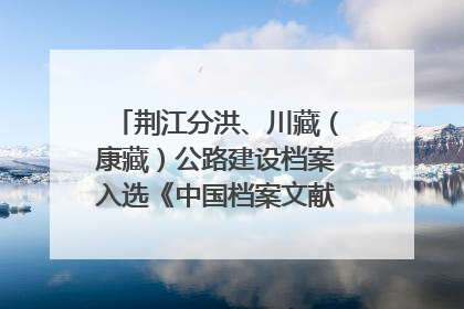 荆江分洪、川藏（康藏）公路建设档案入选《中国档案文献遗产名录》