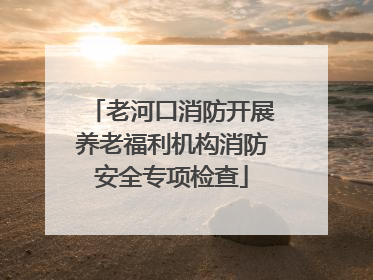 老河口消防开展养老福利机构消防安全专项检查