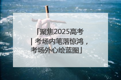 聚焦2025高考｜考场内笔落惊鸿，考场外心绘蓝图