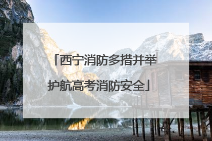 西宁消防多措并举护航高考消防安全