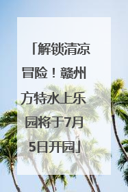 解锁清凉冒险！赣州方特水上乐园将于7月5日开园