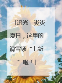 追光｜炎炎夏日，这里的滑雪场“上新”啦！