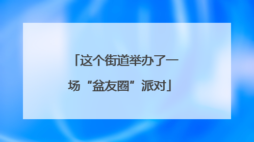 这个街道举办了一场“盆友圈”派对